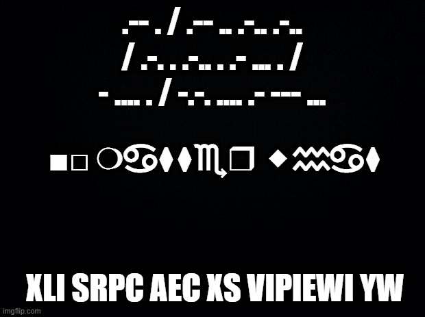 you | .-- . / .-- .. .-.. .-.. / .-. . .-.. . .- ... . / - .... . / -.-. .... .- --- ... ■︎□︎ ❍︎♋︎⧫︎⧫︎♏︎❒︎ ⬥︎♒︎♋︎⧫︎; XLI SRPC AEC XS VIPIEWI YW | image tagged in black background | made w/ Imgflip meme maker