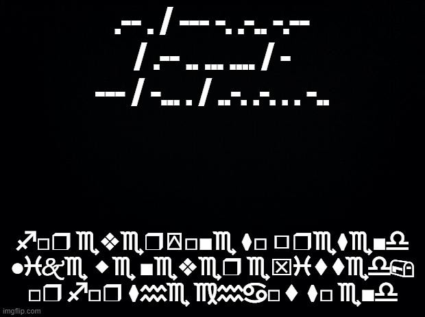 the wars | .-- . / --- -. .-.. -.-- / .-- .. ... .... / - --- / -... . / ..-. .-. . . -.. ♐︎□︎❒︎ ♏︎❖︎♏︎❒︎⍓︎□︎■︎♏︎ ⧫︎□︎ ◻︎❒︎♏︎⧫︎♏︎■︎♎︎ ●︎♓︎🙵♏︎ ⬥︎♏︎ ■︎♏︎❖︎♏︎❒︎ ♏︎⌧︎♓︎⬧︎⧫︎♏︎♎︎📪︎ □︎❒︎ ♐︎□︎❒︎ ⧫︎♒︎♏︎ ♍︎♒︎♋︎□︎⬧︎ ⧫︎□︎ ♏︎■︎♎︎ | image tagged in black background | made w/ Imgflip meme maker