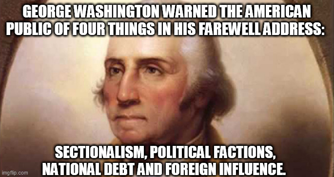 THINK | GEORGE WASHINGTON WARNED THE AMERICAN PUBLIC OF FOUR THINGS IN HIS FAREWELL ADDRESS:; SECTIONALISM, POLITICAL FACTIONS, NATIONAL DEBT AND FOREIGN INFLUENCE. | image tagged in think | made w/ Imgflip meme maker