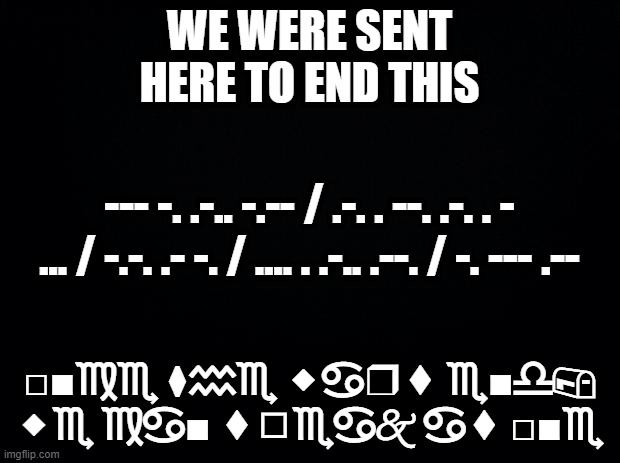 we will be freed | WE WERE SENT HERE TO END THIS; --- -. .-.. -.-- / .-. . --. .-. . - ... / -.-. .- -. / .... . .-.. .--. / -. --- .--; □︎■︎♍︎♏︎ ⧫︎♒︎♏︎ ⬥︎♋︎❒︎⬧︎ ♏︎■︎♎︎📪︎ ⬥︎♏︎ ♍︎♋︎■︎ ⬧︎◻︎♏︎♋︎🙵 ♋︎⬧︎ □︎■︎♏︎ | made w/ Imgflip meme maker