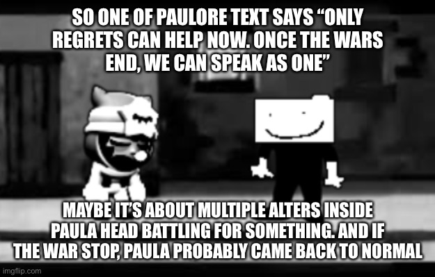 FNaF lore got a competition | SO ONE OF PAULORE TEXT SAYS “ONLY REGRETS CAN HELP NOW. O︎N︎C︎E︎ T︎H︎E︎ W︎A︎R︎S︎ E︎N︎D︎,︎ W︎E︎ C︎A︎N︎ S︎P︎E︎A︎K A︎S︎ O︎N︎E︎”; MAYBE IT’S ABOUT MULTIPLE ALTERS INSIDE PAULA HEAD BATTLING FOR SOMETHING. AND IF THE WAR STOP, PAULA PROBABLY CAME BACK TO NORMAL | image tagged in get real | made w/ Imgflip meme maker