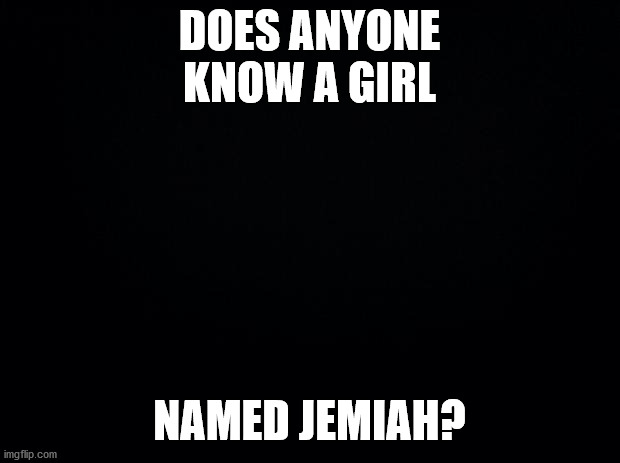 Black background | DOES ANYONE KNOW A GIRL; NAMED JEMIAH? | image tagged in black background | made w/ Imgflip meme maker