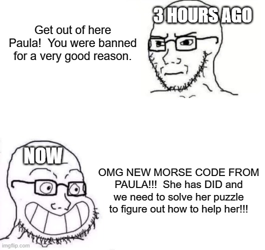 whatever. | Get out of here Paula!  You were banned for a very good reason. 3 HOURS AGO; NOW; OMG NEW MORSE CODE FROM PAULA!!!  She has DID and we need to solve her puzzle to figure out how to help her!!! | image tagged in hypocrite neckbeard | made w/ Imgflip meme maker