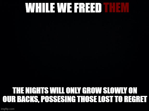 those deleted from drama will come back, we are not the only ones | THEM; WHILE WE FREED; THE NIGHTS WILL ONLY GROW SLOWLY ON OUR BACKS, POSSESING THOSE LOST TO REGRET | image tagged in black background | made w/ Imgflip meme maker
