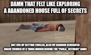 dead | DAMN THAT FELT LIKE EXPLORING A ABANDONED HOUSE FULL OF SECRETS; BUT END UP GETTING TROLLED, ALSO MY RANDOM GENERATED BRAIN THINKED OF A THING HIDDEN BEHIND THE "PAULA_RETURNS" NAME | image tagged in dead | made w/ Imgflip meme maker