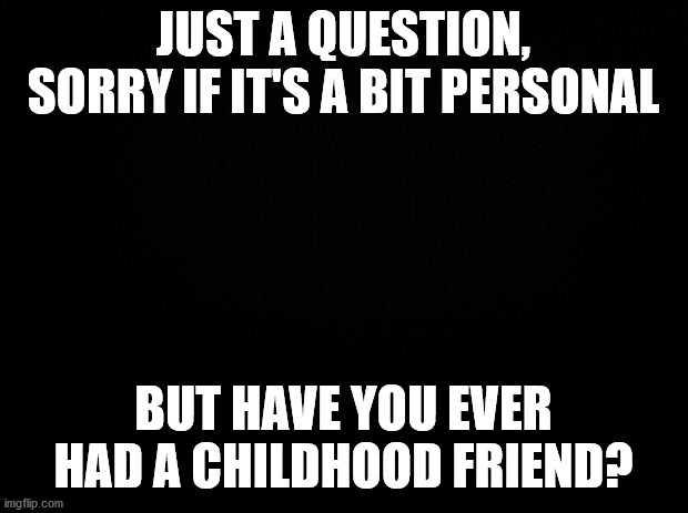 Black background | JUST A QUESTION, SORRY IF IT'S A BIT PERSONAL; BUT HAVE YOU EVER HAD A CHILDHOOD FRIEND? | image tagged in black background | made w/ Imgflip meme maker