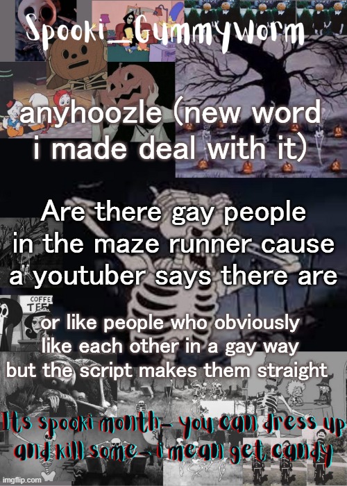 I will watch it if there are (yes im that type of person) | anyhoozle (new word i made deal with it); Are there gay people in the maze runner cause a youtuber says there are; or like people who obviously like each other in a gay way but the script makes them straight | image tagged in gummyworms spooki temp | made w/ Imgflip meme maker