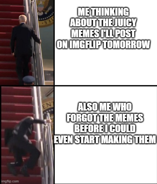 Forgetting my memes | ME THINKING ABOUT THE JUICY MEMES I'LL POST ON IMGFLIP TOMORROW; ALSO ME WHO FORGOT THE MEMES BEFORE I COULD EVEN START MAKING THEM | image tagged in joe biden falls down the stairs | made w/ Imgflip meme maker