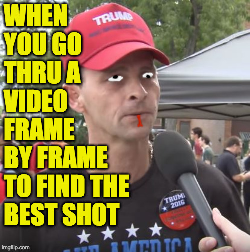 Yes it does take more time, but it's worth it. | WHEN
YOU GO
THRU A
VIDEO
FRAME
BY FRAME
TO FIND THE
BEST SHOT | image tagged in memes,trump supporter,frame by frame,3am meming,i live to entertain | made w/ Imgflip meme maker
