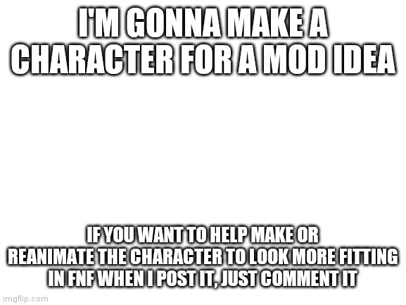 Help would be appreciated. | I'M GONNA MAKE A CHARACTER FOR A MOD IDEA; IF YOU WANT TO HELP MAKE OR REANIMATE THE CHARACTER TO LOOK MORE FITTING IN FNF WHEN I POST IT, JUST COMMENT IT | image tagged in blank white template | made w/ Imgflip meme maker