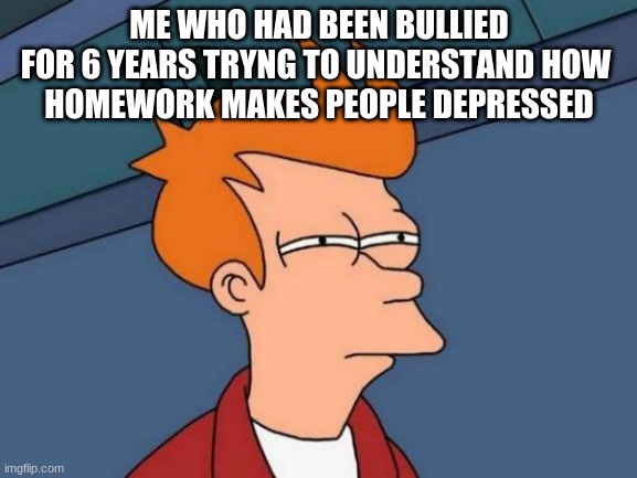 Depression | ME WHO HAD BEEN BULLIED
FOR 6 YEARS TRYNG TO UNDERSTAND HOW 
HOMEWORK MAKES PEOPLE DEPRESSED | image tagged in memes,futurama fry,depression,bullshit,bullying,funny | made w/ Imgflip meme maker