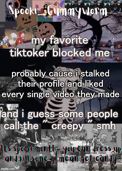 *makes an alt to check her profile* Oh shit she got cancelled for commenting a mildly racist thing that wasnt meant to be racist | my favorite tiktoker blocked me; probably cause i stalked their profile and liked every single video they made; and i guess some people call the " creepy " smh | image tagged in gummyworms spooki temp | made w/ Imgflip meme maker