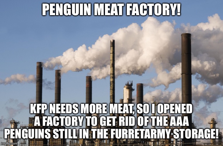 factory | PENGUIN MEAT FACTORY! KFP NEEDS MORE MEAT, SO I OPENED A FACTORY TO GET RID OF THE AAA PENGUINS STILL IN THE FURRETARMY STORAGE! | image tagged in factory | made w/ Imgflip meme maker