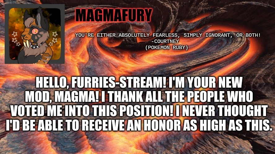 If any of you EVER need to talk about ANYTHING, furry related or not, memechat me. | HELLO, FURRIES-STREAM! I'M YOUR NEW MOD, MAGMA! I THANK ALL THE PEOPLE WHO VOTED ME INTO THIS POSITION! I NEVER THOUGHT I'D BE ABLE TO RECEIVE AN HONOR AS HIGH AS THIS. | image tagged in magmafury announcement template | made w/ Imgflip meme maker
