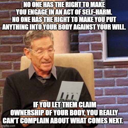 Maury Lie Detector Meme | NO ONE HAS THE RIGHT TO MAKE YOU ENGAGE IN AN ACT OF SELF-HARM.
NO ONE HAS THE RIGHT TO MAKE YOU PUT ANYTHING INTO YOUR BODY AGAINST YOUR WILL. IF YOU LET THEM CLAIM OWNERSHIP OF YOUR BODY, YOU REALLY CAN'T COMPLAIN ABOUT WHAT COMES NEXT. | image tagged in memes,maury lie detector | made w/ Imgflip meme maker