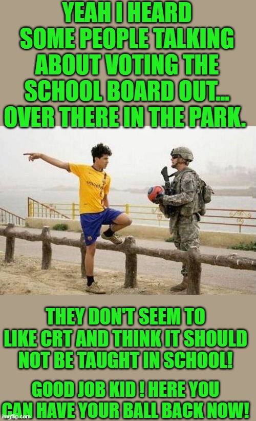 yep | YEAH I HEARD SOME PEOPLE TALKING ABOUT VOTING THE SCHOOL BOARD OUT... OVER THERE IN THE PARK. THEY DON'T SEEM TO LIKE CRT AND THINK IT SHOULD NOT BE TAUGHT IN SCHOOL! GOOD JOB KID ! HERE YOU CAN HAVE YOUR BALL BACK NOW! | image tagged in doj,democrats,orwellian | made w/ Imgflip meme maker