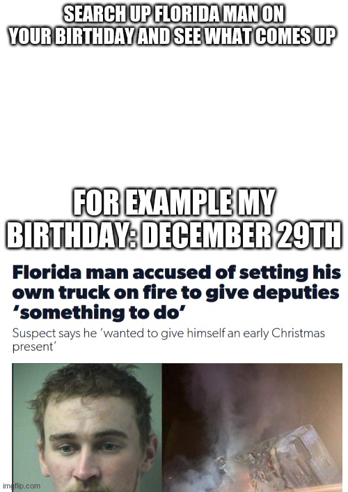 Florida Man Birthday Article |  SEARCH UP FLORIDA MAN ON YOUR BIRTHDAY AND SEE WHAT COMES UP; FOR EXAMPLE MY BIRTHDAY: DECEMBER 29TH | image tagged in blank white template,florida man,meanwhile in florida,plz,help me | made w/ Imgflip meme maker