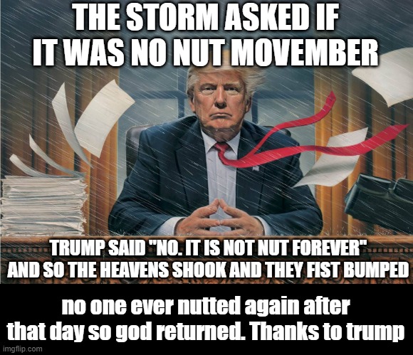 the storm | THE STORM ASKED IF IT WAS NO NUT MOVEMBER; TRUMP SAID "NO. IT IS NOT NUT FOREVER" AND SO THE HEAVENS SHOOK AND THEY FIST BUMPED; no one ever nutted again after that day so god returned. Thanks to trump | image tagged in trump storm | made w/ Imgflip meme maker