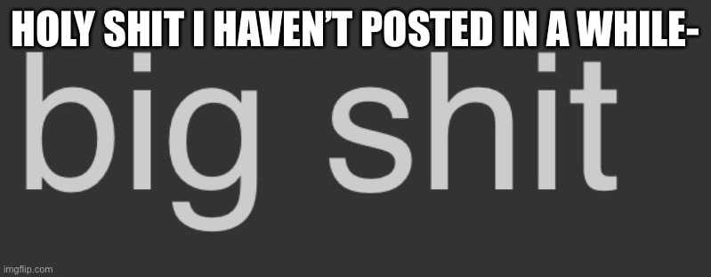 Big shit | HOLY SHIT I HAVEN’T POSTED IN A WHILE- | image tagged in big shit | made w/ Imgflip meme maker