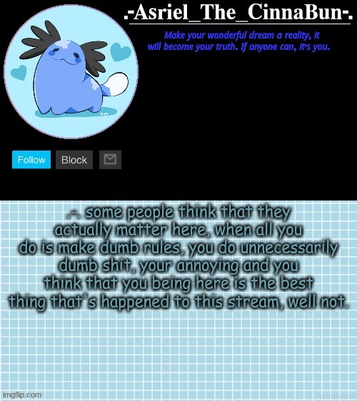 .-. | .-. some people think that they actually matter here, when all you do is make dumb rules, you do unnecessarily dumb shit, your annoying and you think that you being here is the best thing that's happened to this stream, well not. | image tagged in cinna's beta wooper temp | made w/ Imgflip meme maker