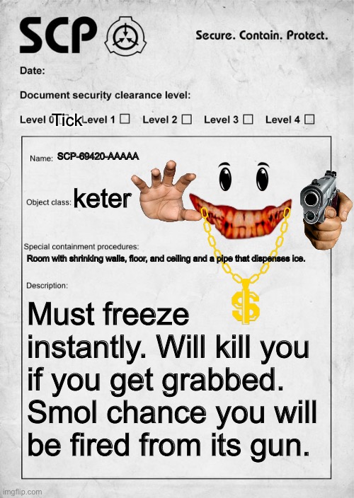 Day idk of me running out of titles | Tick; SCP-69420-AAAAA; keter; Room with shrinking walls, floor, and ceiling and a pipe that dispenses ice. Must freeze instantly. Will kill you if you get grabbed. Smol chance you will be fired from its gun. | image tagged in scp document,funny,memes,lol so funny,could you not read the tags for 5 mins | made w/ Imgflip meme maker
