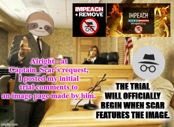 Prosecution and defense will have 48 hours to make their arguments. Grab popcorn! | Alright - at Captain_Scar's request, I posted my initial trial comments to an image page made by him. THE TRIAL WILL OFFICIALLY BEGIN WHEN SCAR FEATURES THE IMAGE. | image tagged in sloth vs ig courtroom,impeach,the,incognito,guy,impeach ig | made w/ Imgflip meme maker