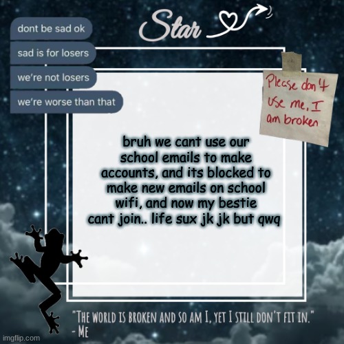 because we need an email, MARCUS MAKE AN EMAIL TwT | bruh we cant use our school emails to make accounts, and its blocked to make new emails on school wifi, and now my bestie cant join.. life sux jk jk but qwq | image tagged in stars sad template,and im so tired,of asking people for emails,i dont wanna,bother people | made w/ Imgflip meme maker