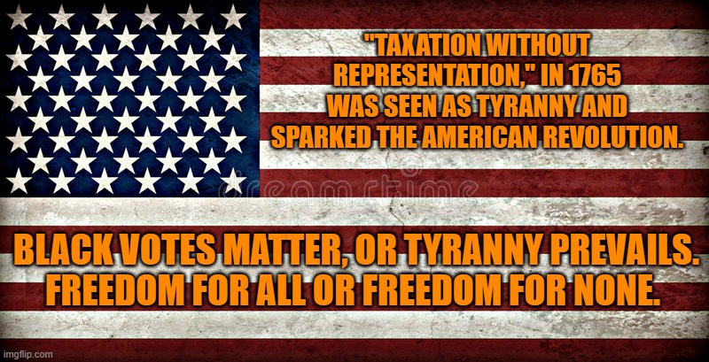 Equal rights for the majority are strengthened, not diminished, by equal rights for minorities. | "TAXATION WITHOUT REPRESENTATION," IN 1765 WAS SEEN AS TYRANNY AND SPARKED THE AMERICAN REVOLUTION. BLACK VOTES MATTER, OR TYRANNY PREVAILS.  FREEDOM FOR ALL OR FREEDOM FOR NONE. | image tagged in politics | made w/ Imgflip meme maker