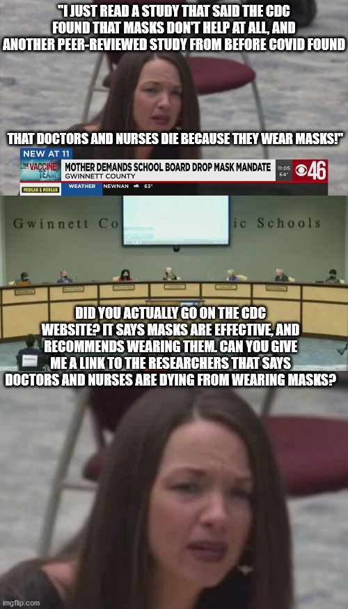 Actual comment from a woman at last night's local school board meeting. These idiots need to just shut up. | "I JUST READ A STUDY THAT SAID THE CDC FOUND THAT MASKS DON'T HELP AT ALL, AND ANOTHER PEER-REVIEWED STUDY FROM BEFORE COVID FOUND; THAT DOCTORS AND NURSES DIE BECAUSE THEY WEAR MASKS!"; DID YOU ACTUALLY GO ON THE CDC WEBSITE? IT SAYS MASKS ARE EFFECTIVE, AND RECOMMENDS WEARING THEM. CAN YOU GIVE ME A LINK TO THE RESEARCHERS THAT SAYS DOCTORS AND NURSES ARE DYING FROM WEARING MASKS? | image tagged in idiot antimaskers,check your sources | made w/ Imgflip meme maker