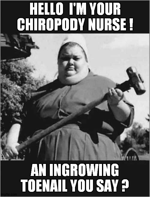 Be Afraid ... Very Afraid ! | HELLO  I'M YOUR CHIROPODY NURSE ! AN INGROWING TOENAIL YOU SAY ? | image tagged in nurse,sledge hammer | made w/ Imgflip meme maker