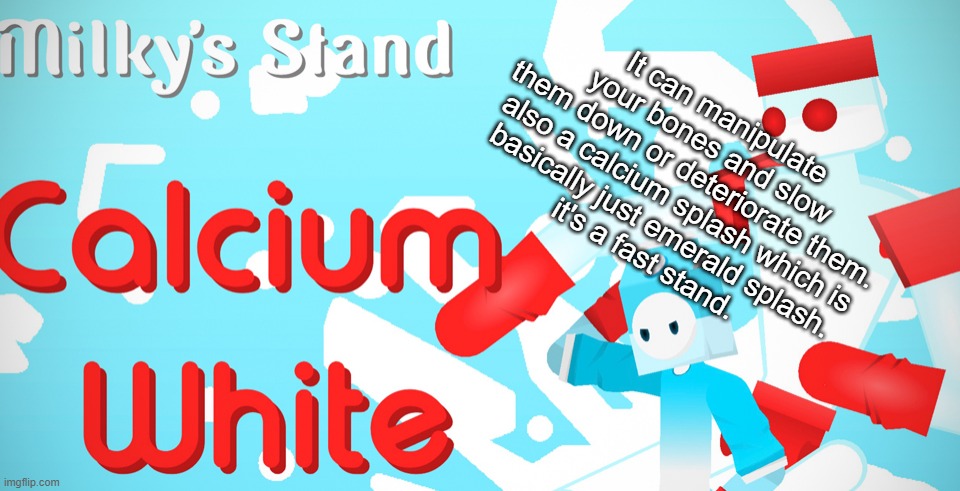 It can manipulate your bones and slow them down or deteriorate them.

also a calcium splash which is basically just emerald splash.
it's a fast stand. | made w/ Imgflip meme maker