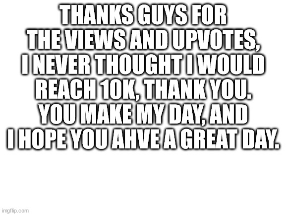 thanks :) | THANKS GUYS FOR THE VIEWS AND UPVOTES, I NEVER THOUGHT I WOULD REACH 10K, THANK YOU. YOU MAKE MY DAY, AND I HOPE YOU AHVE A GREAT DAY. | image tagged in blank white template | made w/ Imgflip meme maker