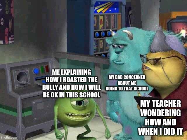 Mike wazowski trying to explain | MY DAD CONCERNED ABOUT ME GOING TO THAT SCHOOL; ME EXPLAINING HOW I ROASTED THE BULLY AND HOW I WILL BE OK IN THIS SCHOOL; MY TEACHER WONDERING HOW AND WHEN I DID IT | image tagged in mike wazowski trying to explain | made w/ Imgflip meme maker