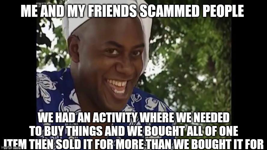 hehe boi | ME AND MY FRIENDS SCAMMED PEOPLE; WE HAD AN ACTIVITY WHERE WE NEEDED TO BUY THINGS AND WE BOUGHT ALL OF ONE ITEM THEN SOLD IT FOR MORE THAN WE BOUGHT IT FOR | image tagged in hehe boi | made w/ Imgflip meme maker