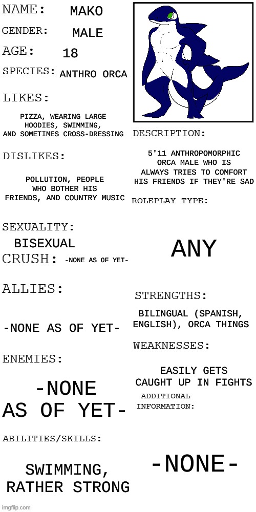 Mako the Orca | MAKO; MALE; 18; ANTHRO ORCA; PIZZA, WEARING LARGE HOODIES, SWIMMING, AND SOMETIMES CROSS-DRESSING; 5'11 ANTHROPOMORPHIC ORCA MALE WHO IS ALWAYS TRIES TO COMFORT HIS FRIENDS IF THEY'RE SAD; POLLUTION, PEOPLE WHO BOTHER HIS FRIENDS, AND COUNTRY MUSIC; ANY; BISEXUAL; -NONE AS OF YET-; BILINGUAL (SPANISH, ENGLISH), ORCA THINGS; -NONE AS OF YET-; EASILY GETS CAUGHT UP IN FIGHTS; -NONE AS OF YET-; -NONE-; SWIMMING, RATHER STRONG | image tagged in updated roleplay oc showcase | made w/ Imgflip meme maker