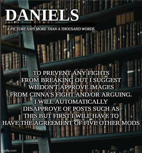 daniels book temp | TO PREVENT ANY FIGHTS FROM BREAKING OUT I SUGGEST WE DON'T APPROVE IMAGES FROM CINNA'S FIGHT AND/OR ARGUING.
I WILL AUTOMATICALLY DISAPPROVE OF POSTS SUCH AS THIS BUT FIRST I WILL HAVE TO HAVE THE AGREEMENT OF FIVE OTHER MODS | image tagged in daniels book temp | made w/ Imgflip meme maker