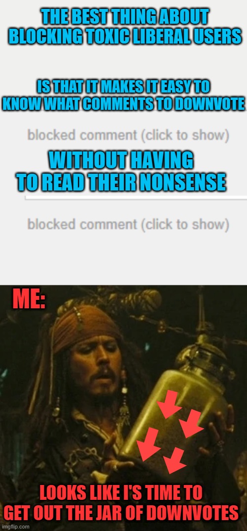 JUST CLICK TO SHOW THEN DOWNVOTE | THE BEST THING ABOUT BLOCKING TOXIC LIBERAL USERS; IS THAT IT MAKES IT EASY TO KNOW WHAT COMMENTS TO DOWNVOTE; WITHOUT HAVING TO READ THEIR NONSENSE; ME:; LOOKS LIKE I'S TIME TO GET OUT THE JAR OF DOWNVOTES | image tagged in politics,liberals,imgflip users,jack sparrow,downvotes | made w/ Imgflip meme maker