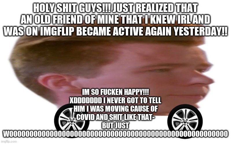 Usu, if you're seeing this PLEASE just meme chat me- sorry I didn't notice you yesterday I swear I just got a lot of notifs at t | IM SO FUCKEN HAPPY!!! XDDDDDDD I NEVER GOT TO TELL HIM I WAS MOVING CAUSE OF COVID AND SHIT LIKE THAT-
BUT JUST WOOOOOOOOOOOOOOOOOOOOOOOOOOOOOOOOOOOOOOOOOOOOOOOOOOOOOO; HOLY SHIT GUYS!!! JUST REALIZED THAT AN OLD FRIEND OF MINE THAT I KNEW IRL AND WAS ON IMGFLIP BECAME ACTIVE AGAIN YESTERDAY!! | image tagged in the rick roller | made w/ Imgflip meme maker