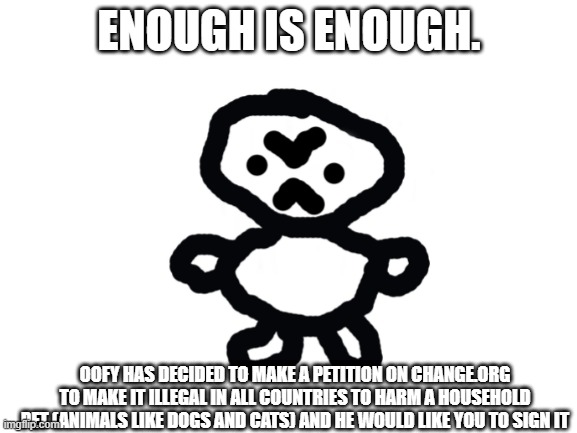 Enough is enough | ENOUGH IS ENOUGH. OOFY HAS DECIDED TO MAKE A PETITION ON CHANGE.ORG TO MAKE IT ILLEGAL IN ALL COUNTRIES TO HARM A HOUSEHOLD PET (ANIMALS LIKE DOGS AND CATS) AND HE WOULD LIKE YOU TO SIGN IT | image tagged in petition | made w/ Imgflip meme maker