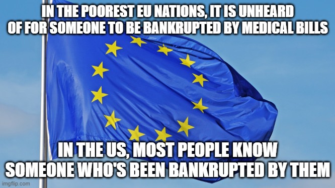 The US pays more on healthcare than the most expensive European systems-Guess which nation has the lowest life expectancy | IN THE POOREST EU NATIONS, IT IS UNHEARD OF FOR SOMEONE TO BE BANKRUPTED BY MEDICAL BILLS; IN THE US, MOST PEOPLE KNOW SOMEONE WHO'S BEEN BANKRUPTED BY THEM | image tagged in the european union | made w/ Imgflip meme maker