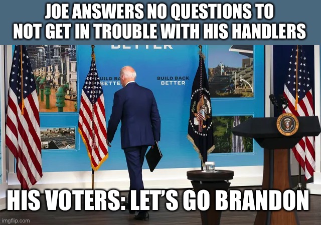 Joe forgets who he ultimately answers to when he takes no questions from the press | JOE ANSWERS NO QUESTIONS TO NOT GET IN TROUBLE WITH HIS HANDLERS; HIS VOTERS: LET’S GO BRANDON HI | image tagged in biden,no questions,press,lets go brandon | made w/ Imgflip meme maker