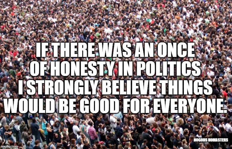 crowd of people | IF THERE WAS AN ONCE OF HONESTY IN POLITICS I STRONGLY BELIEVE THINGS WOULD BE GOOD FOR EVERYONE. NOGODS NOMASTERS | image tagged in crowd of people,politics,political meme | made w/ Imgflip meme maker