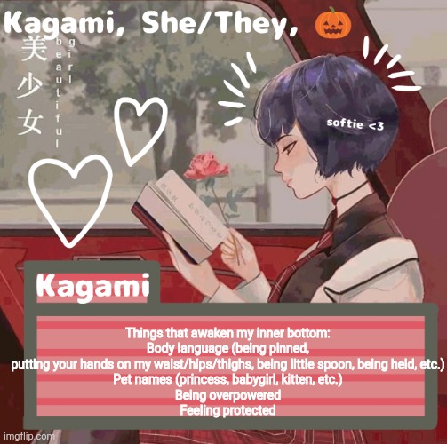 Things that awaken my inner bottom:
Body language (being pinned, putting your hands on my waist/hips/thighs, being little spoon, being held, etc.)
Pet names (princess, babygirl, kitten, etc.)
Being overpowered
Feeling protected | image tagged in kagami | made w/ Imgflip meme maker