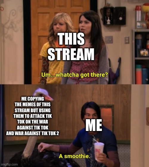 :) |  THIS STREAM; ME COPYING THE MEMES OF THIS STREAM BUT USING THEM TO ATTACK TIK TOK ON THE WAR AGAINST TIK TOK AND WAR AGAINST TIK TOK 2; ME | image tagged in whatcha got there | made w/ Imgflip meme maker