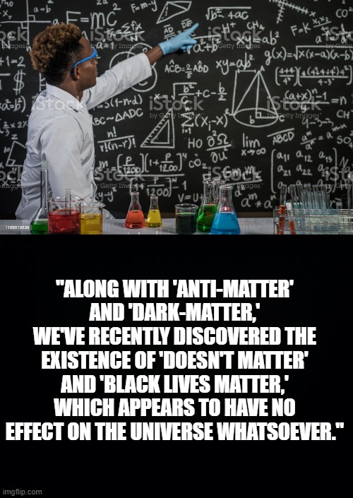 They Forgot, Nothing Else Matters. | "ALONG WITH 'ANTI-MATTER' AND 'DARK-MATTER,'
WE'VE RECENTLY DISCOVERED THE EXISTENCE OF 'DOESN'T MATTER' AND 'BLACK LIVES MATTER,' WHICH APPEARS TO HAVE NO EFFECT ON THE UNIVERSE WHATSOEVER." | image tagged in black background,nothing else matters,blm | made w/ Imgflip meme maker