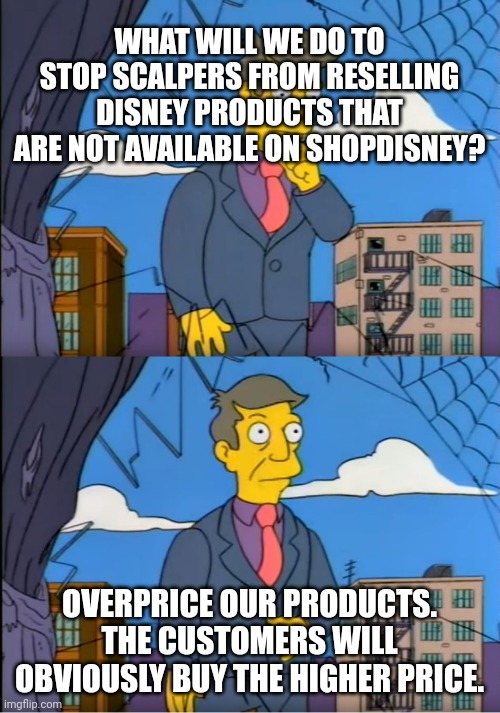 Skinner Out Of Touch | WHAT WILL WE DO TO STOP SCALPERS FROM RESELLING DISNEY PRODUCTS THAT ARE NOT AVAILABLE ON SHOPDISNEY? OVERPRICE OUR PRODUCTS. THE CUSTOMERS WILL OBVIOUSLY BUY THE HIGHER PRICE. | image tagged in skinner out of touch | made w/ Imgflip meme maker