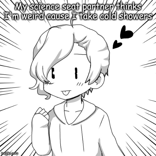 eaasdasdasdegsdfsdfs | My science seat partner thinks I'm weird cause I take cold showers | image tagged in eaasdasdasdegsdfsdfs | made w/ Imgflip meme maker