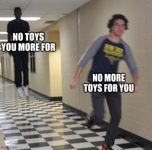 Running away in hallway | NO TOYS YOU MORE FOR NO MORE TOYS FOR YOU | image tagged in running away in hallway | made w/ Imgflip meme maker