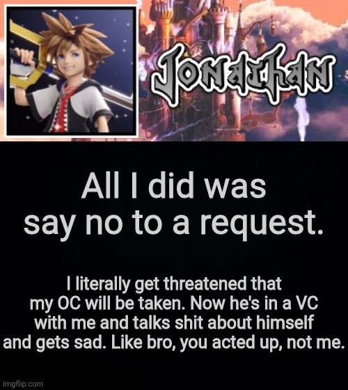 All I did was say no to a request. I literally get threatened that my OC will be taken. Now he's in a VC with me and talks shit about himself and gets sad. Like bro, you acted up, not me. | image tagged in jonathan's sixth temp | made w/ Imgflip meme maker