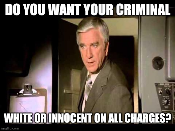 Leslie Nielsen | DO YOU WANT YOUR CRIMINAL WHITE OR INNOCENT ON ALL CHARGES? | image tagged in leslie nielsen | made w/ Imgflip meme maker